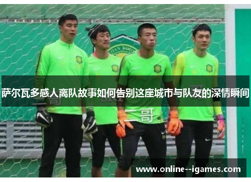 萨尔瓦多感人离队故事如何告别这座城市与队友的深情瞬间