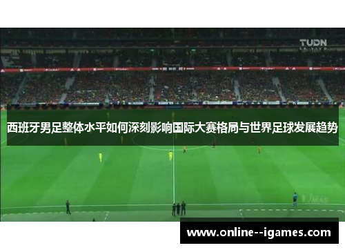 西班牙男足整体水平如何深刻影响国际大赛格局与世界足球发展趋势