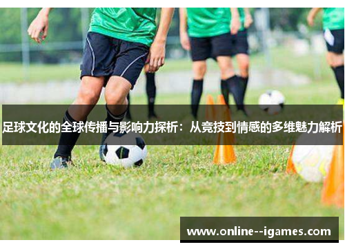足球文化的全球传播与影响力探析：从竞技到情感的多维魅力解析