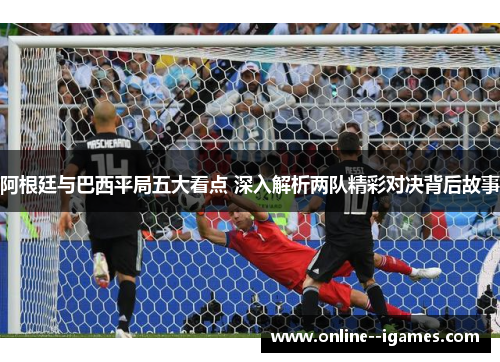 阿根廷与巴西平局五大看点 深入解析两队精彩对决背后故事