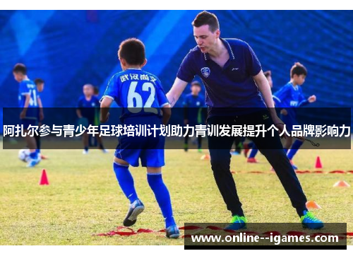 阿扎尔参与青少年足球培训计划助力青训发展提升个人品牌影响力
